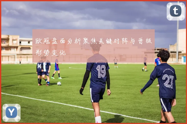 欧冠盘面分析聚焦关键对阵与晋级形势变化