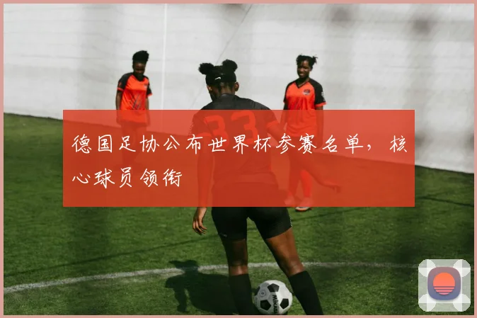 德国足协公布世界杯参赛名单,核心球员领衔