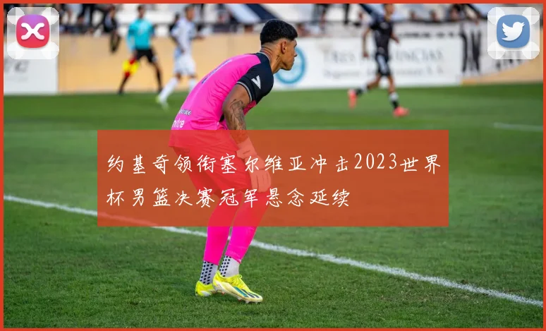 约基奇领衔塞尔维亚冲击2023世界杯男篮决赛冠军悬念延续