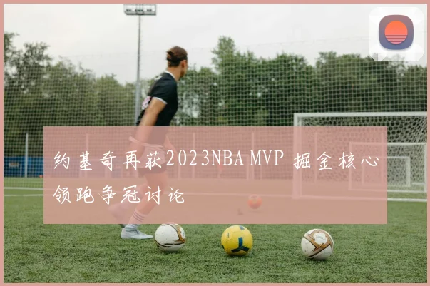 约基奇再获2023NBA MVP 掘金核心领跑争冠讨论