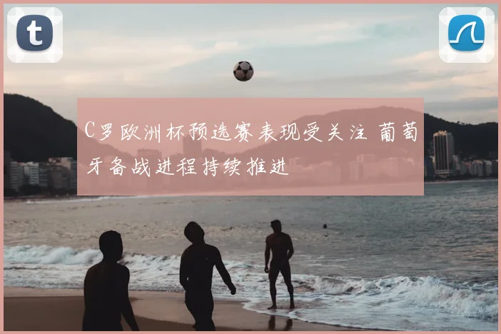C罗欧洲杯预选赛表现受关注 葡萄牙备战进程持续推进